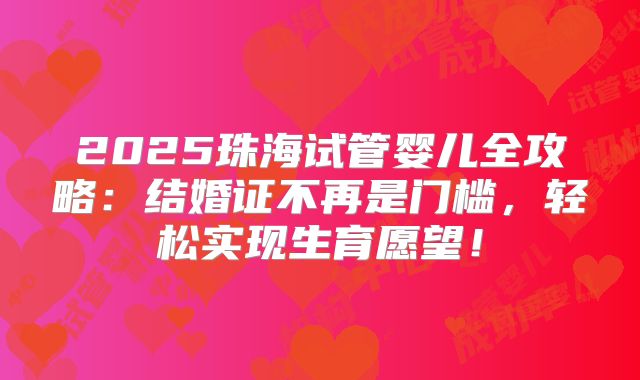 2025珠海试管婴儿全攻略：结婚证不再是门槛，轻松实现生育愿望！