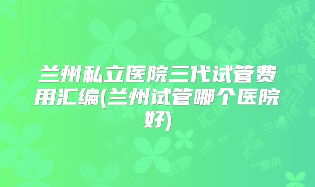 兰州私立医院三代试管费用汇编(兰州试管哪个医院好)