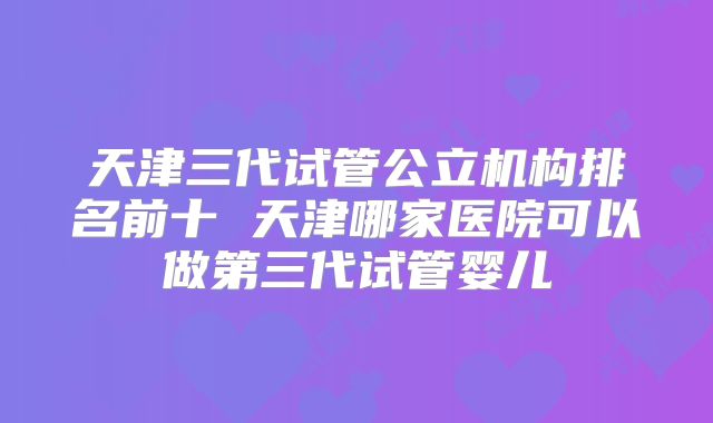 天津三代试管公立机构排名前十 天津哪家医院可以做第三代试管婴儿