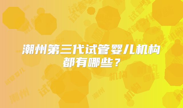 潮州第三代试管婴儿机构都有哪些?