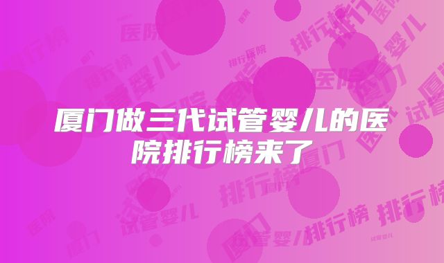 厦门做三代试管婴儿的医院排行榜来了