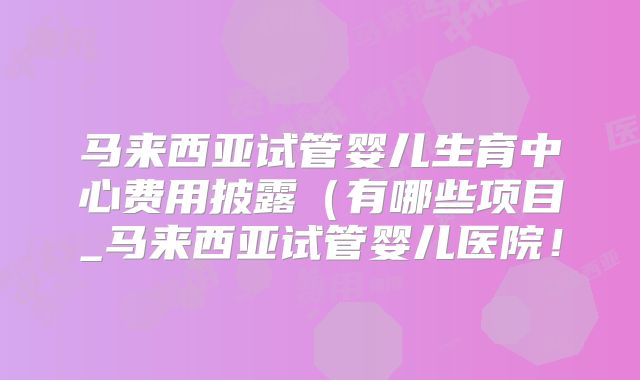 马来西亚试管婴儿生育中心费用披露(有哪些项目_马来西亚试管婴儿医院!