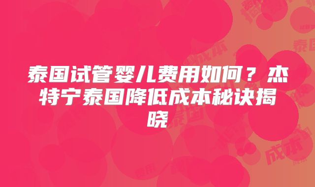 泰国试管婴儿费用如何?杰特宁泰国降低成本秘诀揭晓