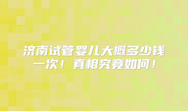 济南试管婴儿大概多少钱一次！真相究竟如何！