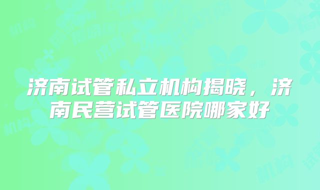 济南试管私立机构揭晓,济南民营试管医院哪家好