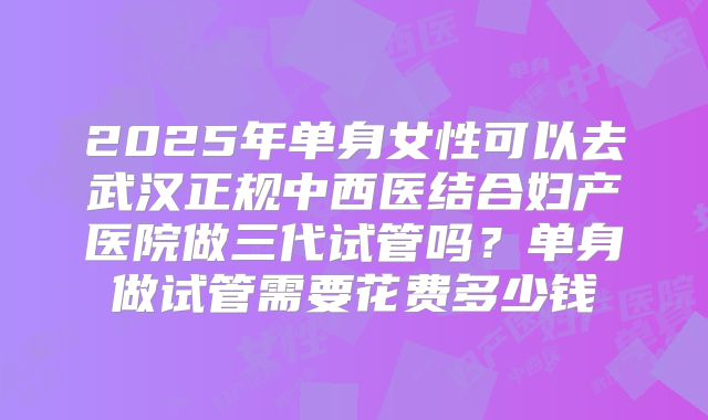 2025年单身女性可以去武汉正规中西医结合妇产医院做三代试管吗?单身做试管需要花费多少钱