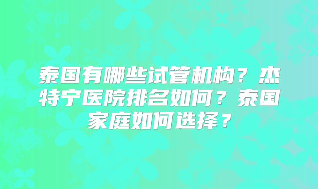 泰国有哪些试管机构？杰特宁医院排名如何？泰国家庭如何选择？