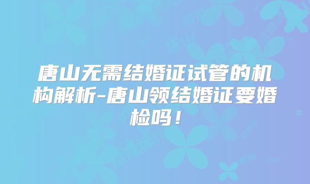 唐山无需结婚证试管的机构解析-唐山领结婚证要婚检吗!