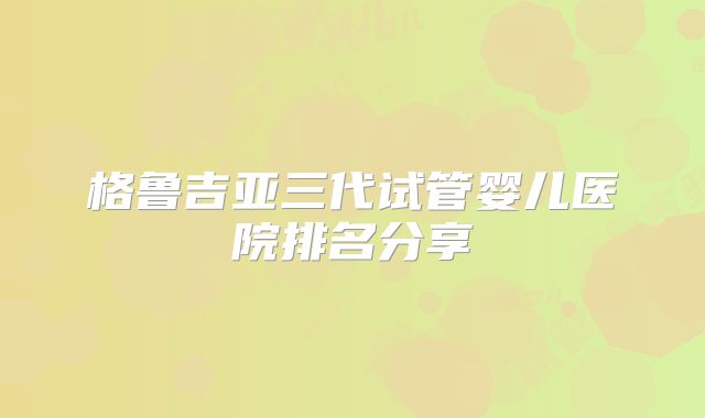 格鲁吉亚三代试管婴儿医院排名分享