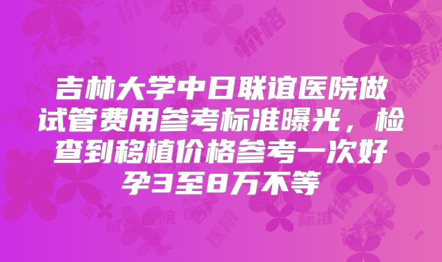 吉林大学中日联谊医院做试管费用参考标准曝光,检查到移植价格参考一次好孕3至8万不等
