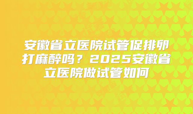 安徽省立医院试管促排卵打麻醉吗？2025安徽省立医院做试管如何