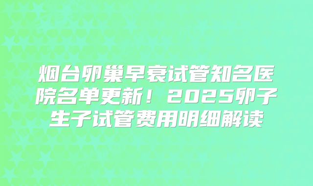 烟台卵巢早衰试管知名医院名单更新！2025卵子生子试管费用明细解读