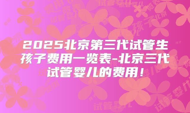 2025北京第三代试管生孩子费用一览表-北京三代试管婴儿的费用!
