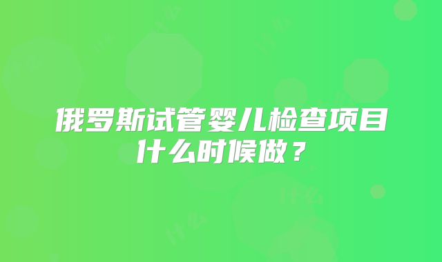 俄罗斯试管婴儿检查项目什么时候做？