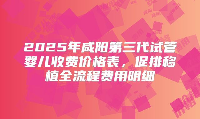 2025年咸阳第三代试管婴儿收费价格表,促排移植全流程费用明细