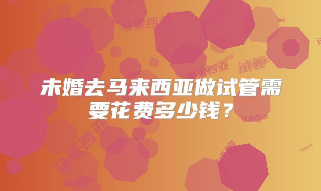 未婚去马来西亚做试管需要花费多少钱？