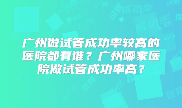 广州做试管成功率较高的医院都有谁?广州哪家医院做试管成功率高?