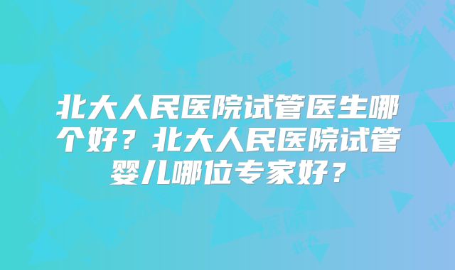 北大人民医院试管医生哪个好？北大人民医院试管婴儿哪位专家好？
