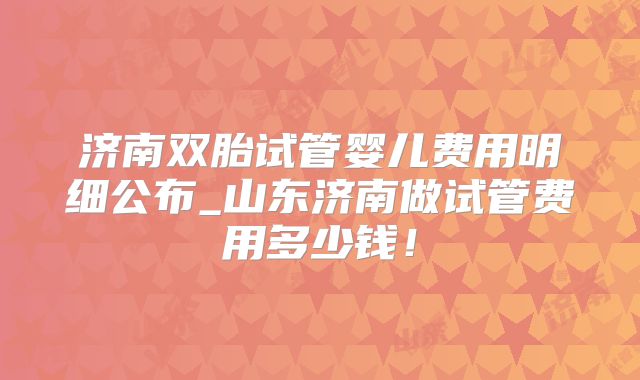 济南双胎试管婴儿费用明细公布_山东济南做试管费用多少钱!