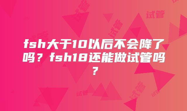 fsh大于10以后不会降了吗?fsh18还能做试管吗?