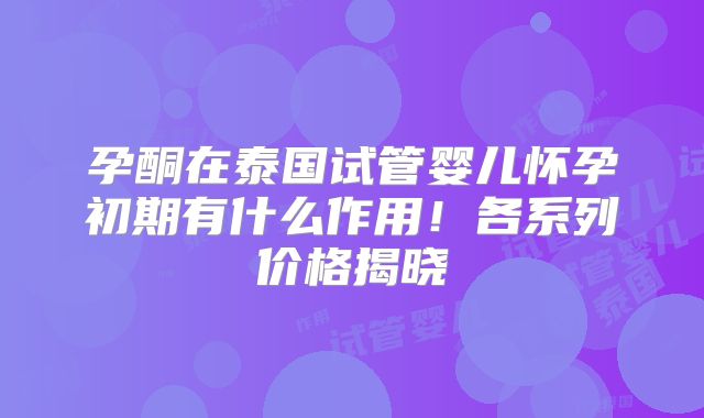 孕酮在泰国试管婴儿怀孕初期有什么作用!各系列价格揭晓