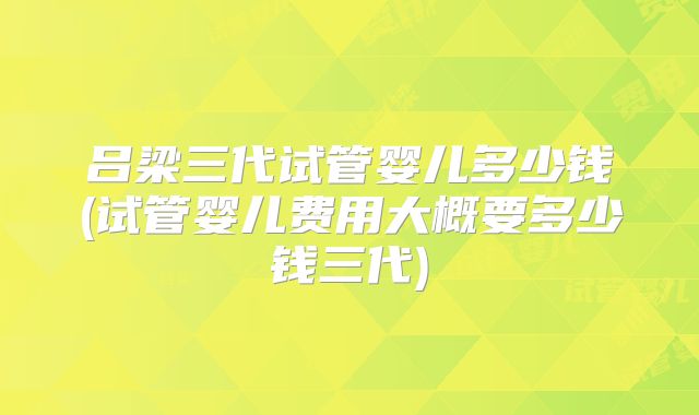吕梁三代试管婴儿多少钱(试管婴儿费用大概要多少钱三代)
