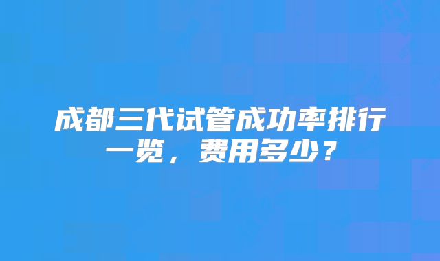 成都三代试管成功率排行一览，费用多少？