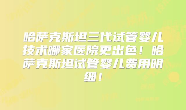 哈萨克斯坦三代试管婴儿技术哪家医院更出色！哈萨克斯坦试管婴儿费用明细！