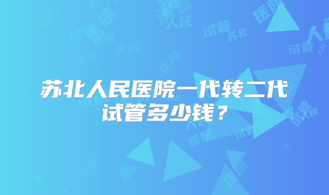 苏北人民医院一代转二代试管多少钱?