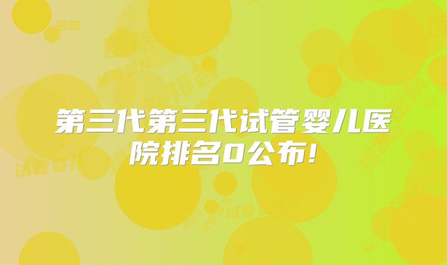 第三代第三代试管婴儿医院排名0公布!