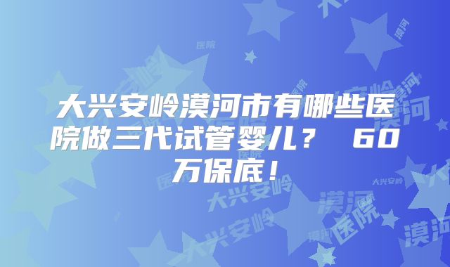 大兴安岭漠河市有哪些医院做三代试管婴儿？ 60万保底！