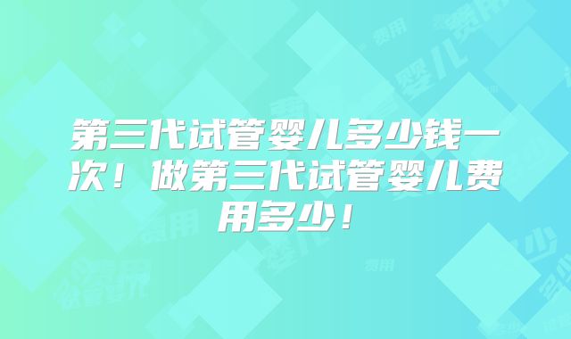 第三代试管婴儿多少钱一次！做第三代试管婴儿费用多少！