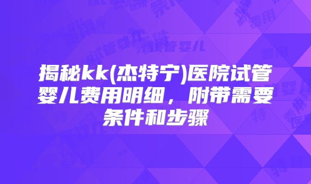 揭秘kk(杰特宁)医院试管婴儿费用明细,附带需要条件和步骤