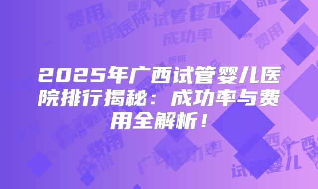 2025年广西试管婴儿医院排行揭秘：成功率与费用全解析！