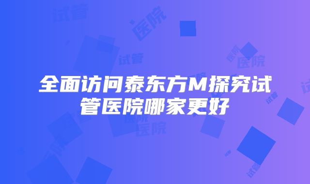 全面访问泰东方M探究试管医院哪家更好