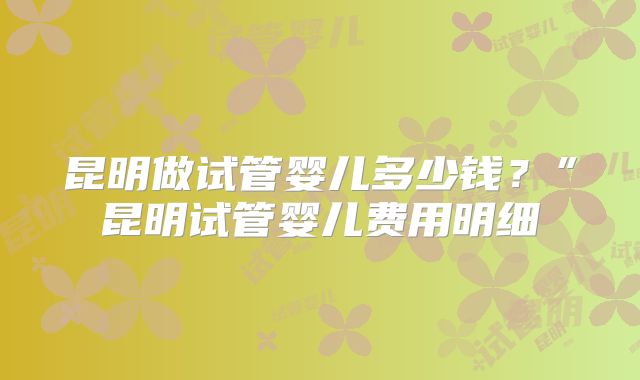 昆明做试管婴儿多少钱？”昆明试管婴儿费用明细