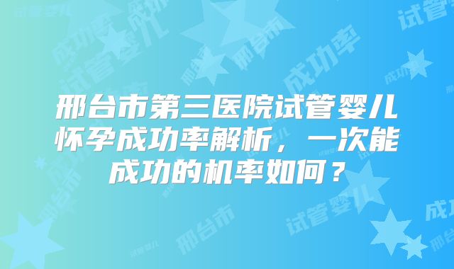 邢台市第三医院试管婴儿怀孕成功率解析，一次能成功的机率如何？