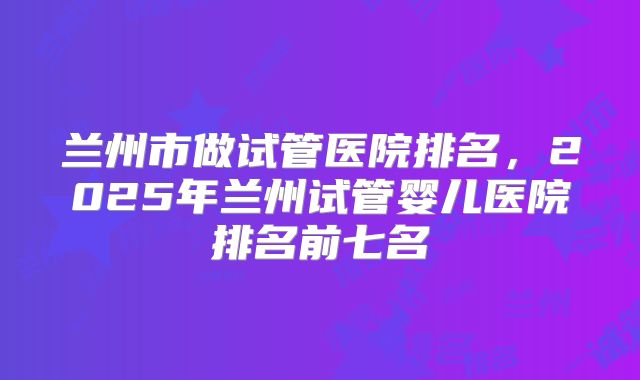 兰州市做试管医院排名，2025年兰州试管婴儿医院排名前七名
