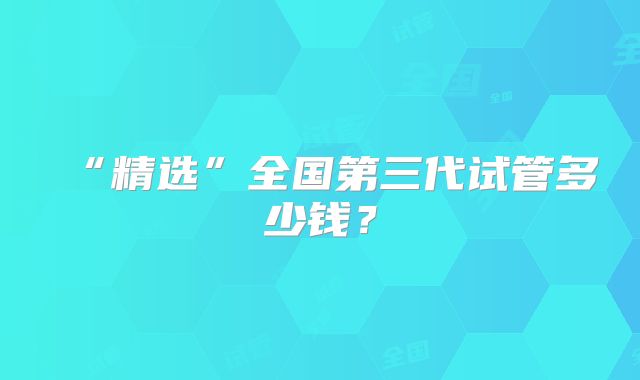 “精选”全国第三代试管多少钱?