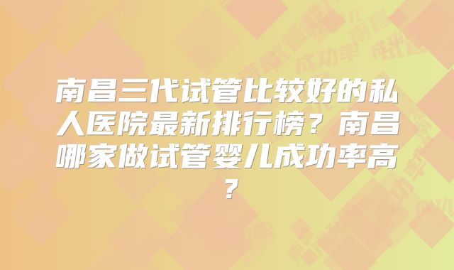 南昌三代试管比较好的私人医院最新排行榜?南昌哪家做试管婴儿成功率高?