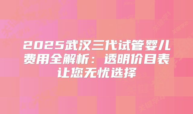 2025武汉三代试管婴儿费用全解析:透明价目表让您无忧选择