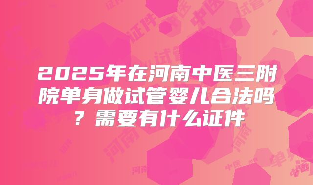 2025年在河南中医三附院单身做试管婴儿合法吗？需要有什么证件