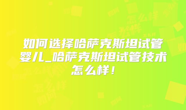如何选择哈萨克斯坦试管婴儿_哈萨克斯坦试管技术怎么样！