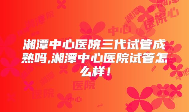 湘潭中心医院三代试管成熟吗,湘潭中心医院试管怎么样!