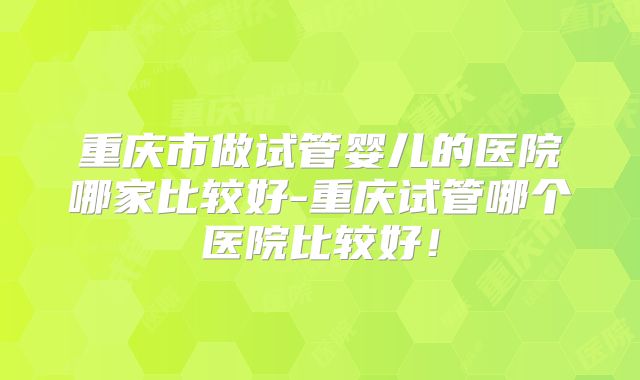 重庆市做试管婴儿的医院哪家比较好-重庆试管哪个医院比较好！