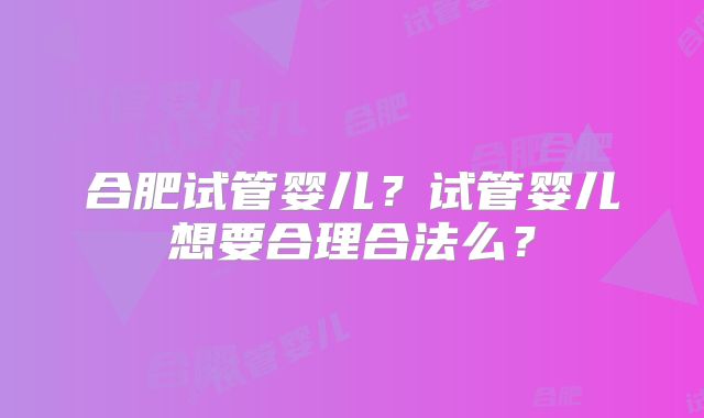 合肥试管婴儿?试管婴儿想要合理合法么?