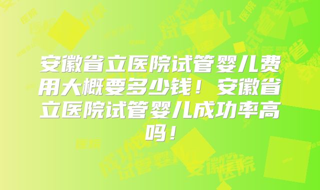 安徽省立医院试管婴儿费用大概要多少钱!安徽省立医院试管婴儿成功率高吗!