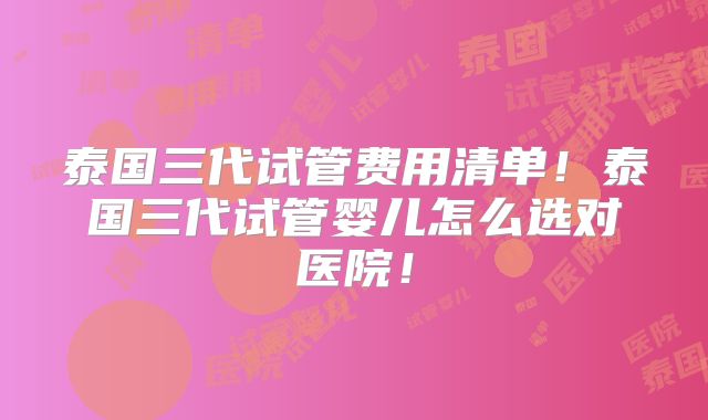 泰国三代试管费用清单！泰国三代试管婴儿怎么选对医院！