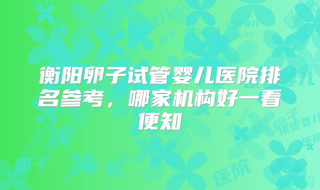 衡阳卵子试管婴儿医院排名参考,哪家机构好一看便知