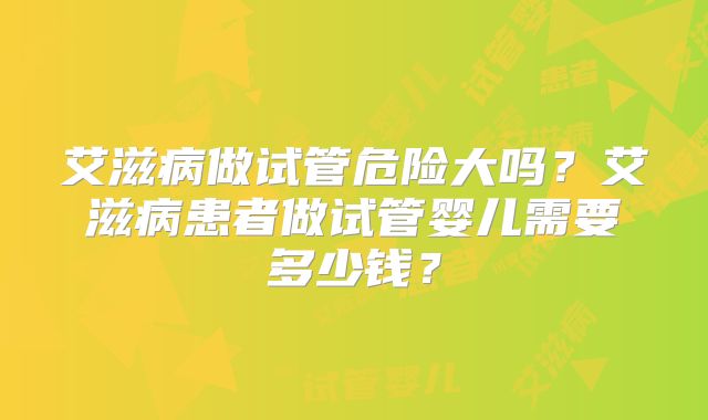 艾滋病做试管危险大吗？艾滋病患者做试管婴儿需要多少钱？